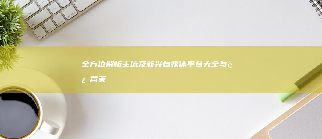 全方位解析：主流及新兴自媒体平台大全与运营策略